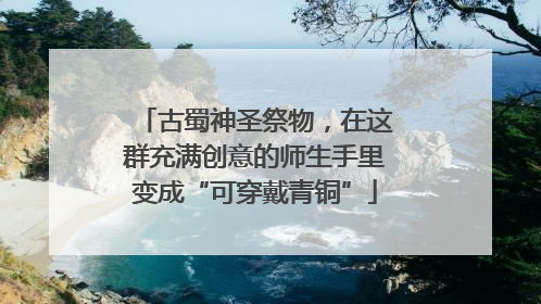 古蜀神圣祭物，在这群充满创意的师生手里变成“可穿戴青铜”