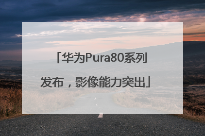 华为Pura80系列发布，影像能力突出