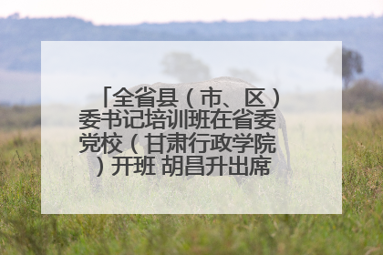 全省县（市、区）委书记培训班在省委党校（甘肃行政学院）开班 胡昌升出席开班式并讲话