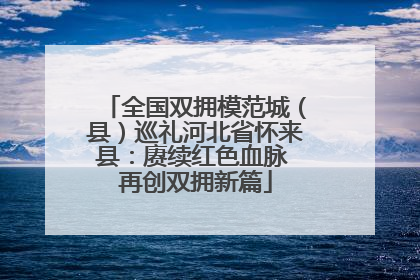 全国双拥模范城（县）巡礼河北省怀来县：赓续红色血脉 再创双拥新篇
