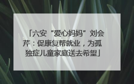 六安“爱心妈妈”刘会芹：促康复帮就业，为孤独症儿童家庭送去希望