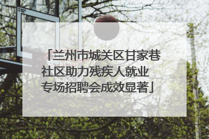 兰州市城关区甘家巷社区助力残疾人就业 专场招聘会成效显著