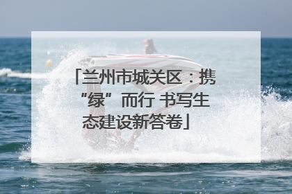 兰州市城关区：携“绿”而行 书写生态建设新答卷