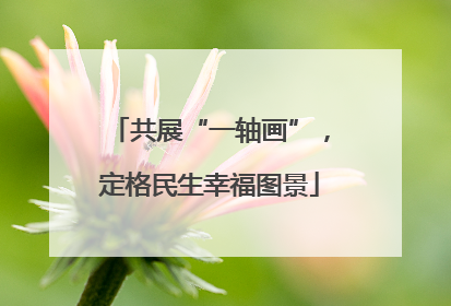 共展“一轴画”，定格民生幸福图景