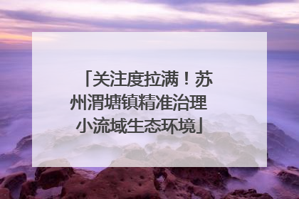 关注度拉满！苏州渭塘镇精准治理小流域生态环境