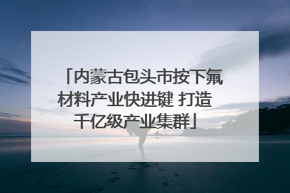 内蒙古包头市按下氟材料产业快进键 打造千亿级产业集群