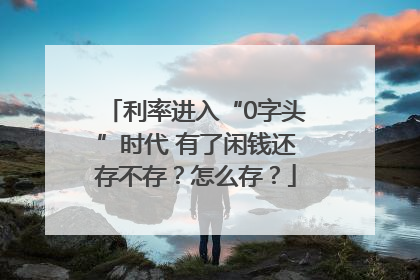 利率进入“0字头”时代 有了闲钱还存不存？怎么存？
