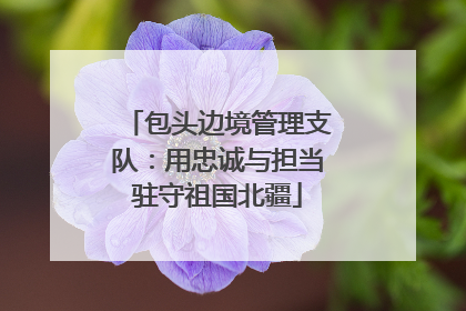 包头边境管理支队：用忠诚与担当驻守祖国北疆