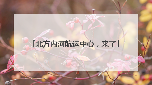 北方内河航运中心，来了