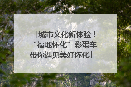 城市文化新体验！“福地怀化”彩蛋车带你遇见美好怀化