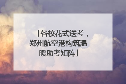 各校花式送考，郑州航空港构筑温暖助考矩阵