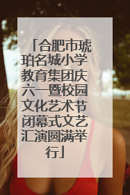 合肥市琥珀名城小学教育集团庆六一暨校园文化艺术节闭幕式文艺汇演圆满举行