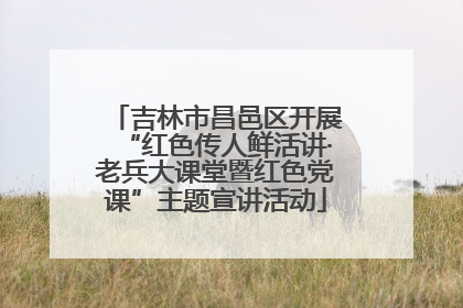 吉林市昌邑区开展“红色传人鲜活讲·老兵大课堂暨红色党课”主题宣讲活动