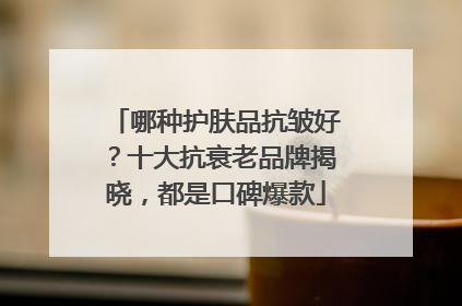 哪种护肤品抗皱好？十大抗衰老品牌揭晓，都是口碑爆款