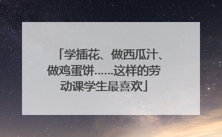 学插花、做西瓜汁、做鸡蛋饼……这样的劳动课学生最喜欢
