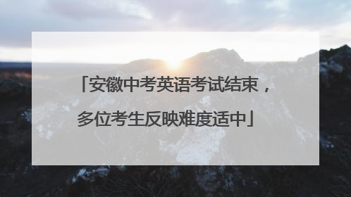 安徽中考英语考试结束，多位考生反映难度适中