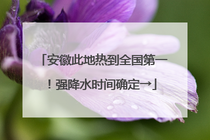 安徽此地热到全国第一！强降水时间确定→