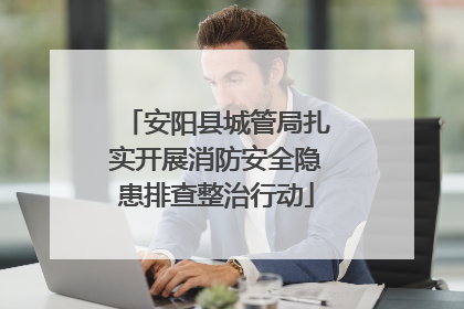 安阳县城管局扎实开展消防安全隐患排查整治行动