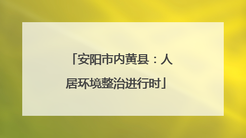 安阳市内黄县：人居环境整治进行时