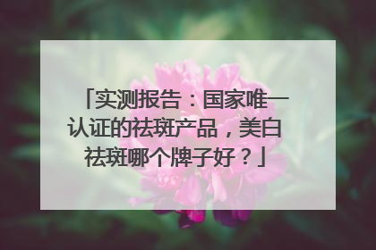 实测报告：国家唯一认证的祛斑产品，美白祛斑哪个牌子好？