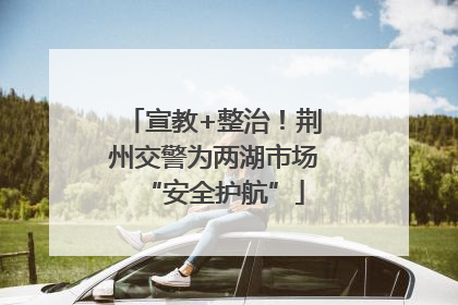 宣教+整治！荆州交警为两湖市场“安全护航”