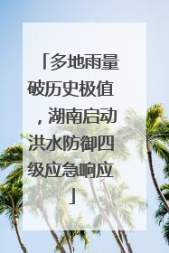 多地雨量破历史极值，湖南启动洪水防御四级应急响应