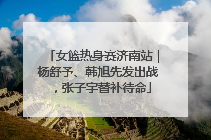 女篮热身赛济南站｜杨舒予、韩旭先发出战，张子宇替补待命