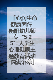 心润生命健康同行 衡阳幼儿师专“5·25”大学生心理健康主题教育活动圆满落幕