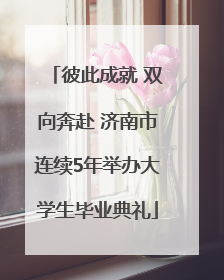 彼此成就 双向奔赴 济南市连续5年举办大学生毕业典礼