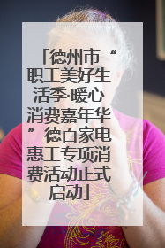 德州市“职工美好生活季·暖心消费嘉年华”德百家电惠工专项消费活动正式启动