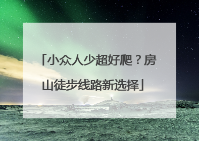 小众人少超好爬？房山徒步线路新选择