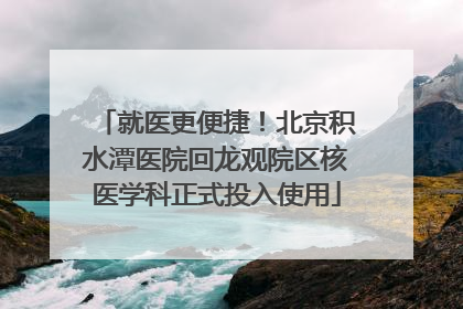就医更便捷！北京积水潭医院回龙观院区核医学科正式投入使用