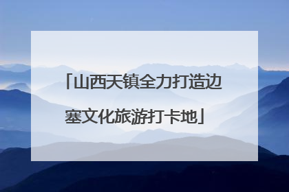 山西天镇全力打造边塞文化旅游打卡地