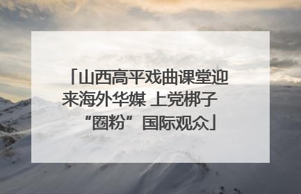 山西高平戏曲课堂迎来海外华媒 上党梆子“圈粉”国际观众