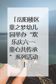 岳阳楼区童之梦幼儿园举办“欢乐庆六一·童心共传承”系列活动