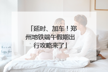 延时、加车！郑州地铁端午假期出行攻略来了