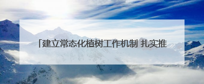 建立常态化植树工作机制 扎实推进“绿满陇原”行动 市公安局预计年底前完成1402亩绿化任务