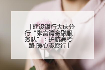 建设银行大庆分行“张富清金融服务队”：护航高考路 暖心志愿行