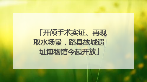 开颅手术实证、再现取水场景，路县故城遗址博物馆今起开放