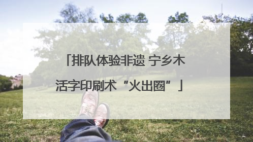 排队体验非遗 宁乡木活字印刷术“火出圈”
