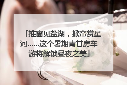 推窗见盐湖，掀帘赏星河……这个暑期青甘房车游将解锁昼夜之美