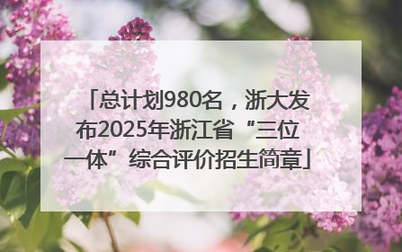总计划980名，浙大发布2025年浙江省“三位一体”综合评价招生简章