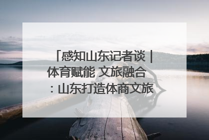 感知山东记者谈｜体育赋能 文旅融合：山东打造体商文旅融合发展新格局