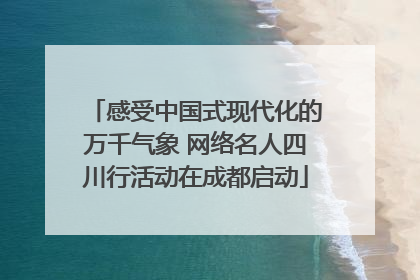 感受中国式现代化的万千气象 网络名人四川行活动在成都启动