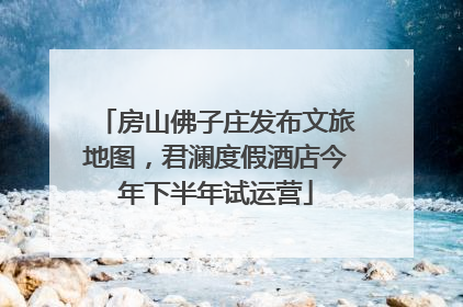 房山佛子庄发布文旅地图，君澜度假酒店今年下半年试运营