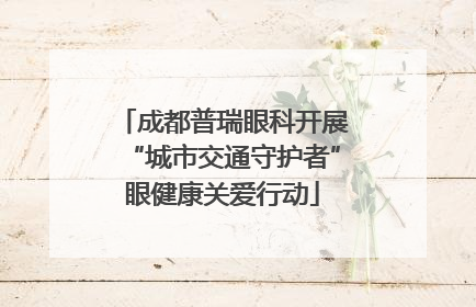成都普瑞眼科开展“城市交通守护者”眼健康关爱行动