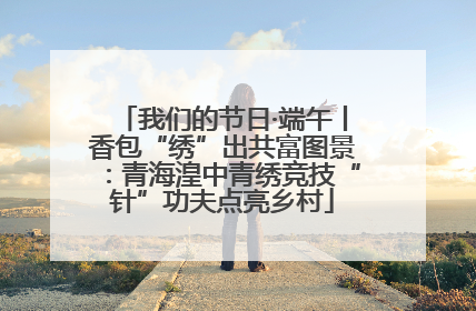 我们的节日·端午丨香包“绣”出共富图景：青海湟中青绣竞技“针”功夫点亮乡村