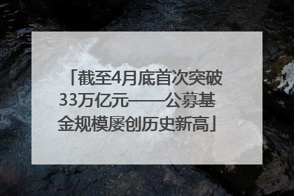 截至4月底首次突破33万亿元——公募基金规模屡创历史新高