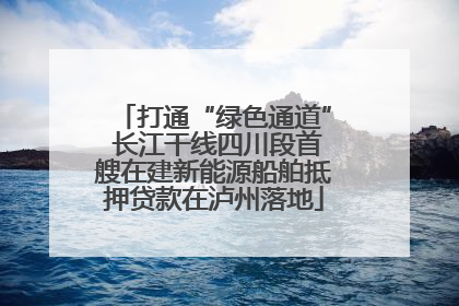 打通“绿色通道” 长江干线四川段首艘在建新能源船舶抵押贷款在泸州落地
