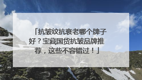 抗皱纹抗衰老哪个牌子好？宝藏国货抗皱品牌推荐，这些不容错过！
